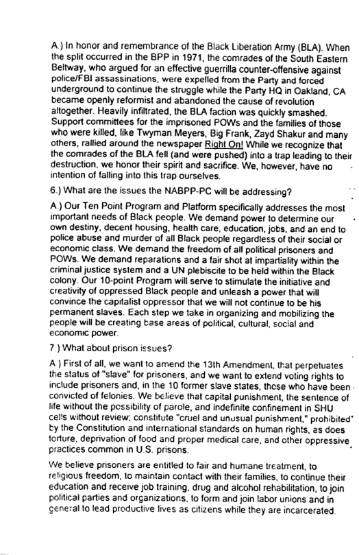 A)In honor and remembrance of the Black Liberation Army (BLA). When the split occurred in the BPP in 1971, the comrades of the South Eastern Beltway, who argued for an effective guerrila counter-offensive against police/F Bl assassinations, were expelled from the Parly and forced underground to continue the struggle while the Party HQ in Oakland, CA became openly reformist and abandoned the cause of revolution altogether. Heavily infilzated, the BLA faction was quickly smashed. Support committees for the imprisoned POWs and the families of those who were killed, like Twyman Meyers, Big Frank, Zayd Shakur and many others, rallied around the newspaper Right On! While we recognize that the comrades of the BLA fell (and were pushed) into a trap leading to their destruction. we honor their spirit and saciifice. We, however, have no intention of falling into this trap ourselves. 6.) What are the issues the NABPP-PC will be addressing? A) Our Ten Point Program and Platform specifically addresses the most important needs of Black people. We demand power to determine our - ‘own destiny, decent housing, health care, education, jobs, and an end to police abuse and murder of all Black people regardless of their social o economic class. We demand the freedom of ail political prisoners and POWs. We demand reparations and a fair shot at impartality within the criminal justice system and a UN plebiscite to be held within the Black olony. Our 10-point Program will serve to stimulate the initative and creativity of oppressed Black people and unleash a power that will convince the capitalist oppressor that we will not continue to be his permanent slaves. Each step we take in organizing and mobilizing the people will be creating tase areas of poltical, cultural, social and economic power. 7) What about prisan issues? A First of all, we want to amend the 13th Amendment, that perpetuates the status of “slave" for prisoners, and we wan to extend voting rights to include prisoners and, in the 10 former slave states, thse who have been convicted of felonies. We believe that capital purishment, the sentence of e without the pessibility of parole, and indefinte confinement in SHU Cel’s without review; consiitute “cruel and unusual punishment,” prohibited” ty the Constitution and international standards on human rights, 2 does torlure, deprivation of food and proper medical care, and other oppressive praclices common in U S. prisons, g We believe prisoners are entitied to fair and humane lieatment, to religious freedom, 1o maintain contact with their farmilies, to continue their education and receive job training. drug and alcohol rehabiltation, to join political parties and organizations. 1o form and join labor unions and in ceneral to lead productive lives as citizens while they are incarcerated